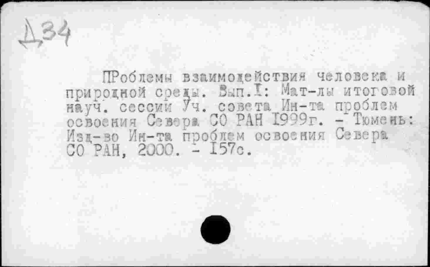 ﻿À34
ПРоблемм взаимодействия человеки и природной сред^. 8.Ш.І: Мат-лы итоговой науч, сессий Уч. совета Ин-та проблем освоения Севера СО РАН 1999г. - Тюмень: Изд-во Ин-та проблем освоения Севера СО’РАН, 2ÜOO. - 157с.